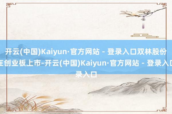 开云(中国)Kaiyun·官方网站 - 登录入口双林股份在创业板上市-开云(中国)Kaiyun·官方网站 - 登录入口