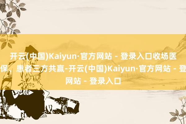 开云(中国)Kaiyun·官方网站 - 登录入口收场医疗、医保、患者三方共赢-开云(中国)Kaiyun·官方网站 - 登录入口