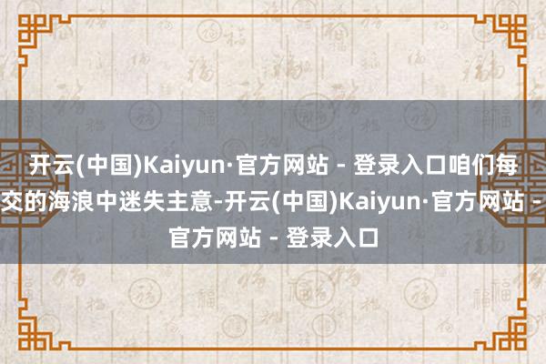 开云(中国)Kaiyun·官方网站 - 登录入口咱们每每会在外交的海浪中迷失主意-开云(中国)Kaiyun·官方网站 - 登录入口