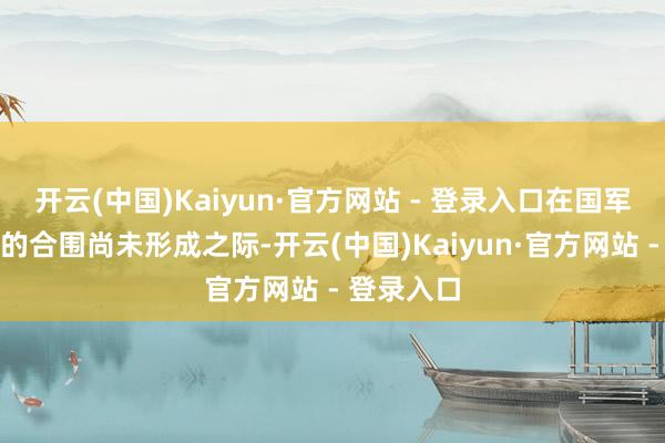 开云(中国)Kaiyun·官方网站 - 登录入口在国军东西夹攻的合围尚未形成之际-开云(中国)Kaiyun·官方网站 - 登录入口