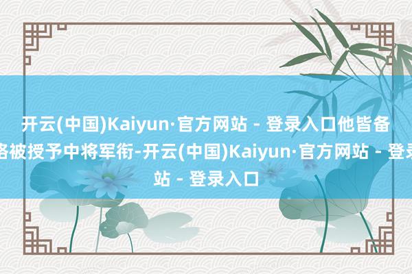 开云(中国)Kaiyun·官方网站 - 登录入口他皆备有资格被授予中将军衔-开云(中国)Kaiyun·官方网站 - 登录入口