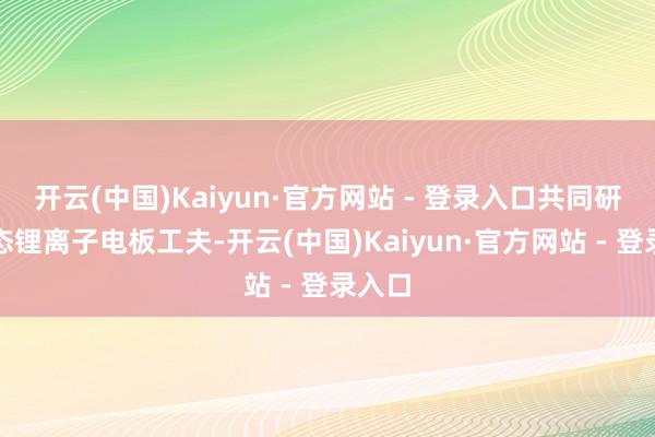 开云(中国)Kaiyun·官方网站 - 登录入口共同研发固态锂离子电板工夫-开云(中国)Kaiyun·官方网站 - 登录入口