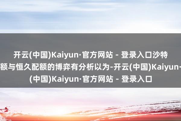 开云(中国)Kaiyun·官方网站 - 登录入口沙特动向成焦点:市集份额与恒久配额的博弈有分析以为-开云(中国)Kaiyun·官方网站 - 登录入口