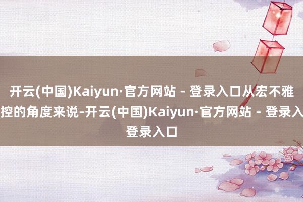开云(中国)Kaiyun·官方网站 - 登录入口从宏不雅调控的角度来说-开云(中国)Kaiyun·官方网站 - 登录入口
