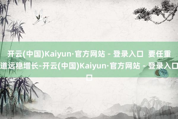 开云(中国)Kaiyun·官方网站 - 登录入口  要任重道远稳增长-开云(中国)Kaiyun·官方网站 - 登录入口