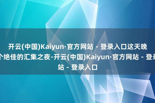 开云(中国)Kaiyun·官方网站 - 登录入口这天晚上是个绝佳的汇集之夜-开云(中国)Kaiyun·官方网站 - 登录入口
