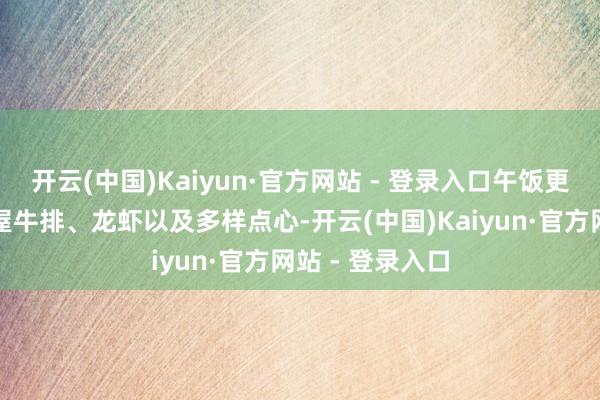 开云(中国)Kaiyun·官方网站 - 登录入口午饭更是有大块的红屋牛排、龙虾以及多样点心-开云(中国)Kaiyun·官方网站 - 登录入口