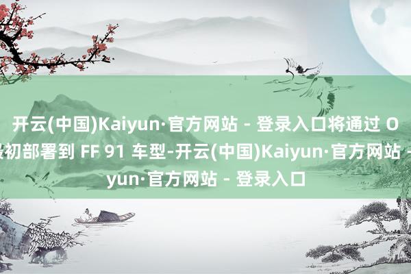开云(中国)Kaiyun·官方网站 - 登录入口将通过 OTA 升级最初部署到 FF 91 车型-开云(中国)Kaiyun·官方网站 - 登录入口