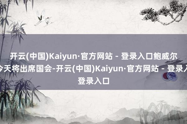 开云(中国)Kaiyun·官方网站 - 登录入口 鲍威尔“今天将出席国会-开云(中国)Kaiyun·官方网站 - 登录入口