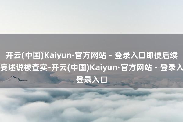 开云(中国)Kaiyun·官方网站 - 登录入口即便后续诞妄述说被查实-开云(中国)Kaiyun·官方网站 - 登录入口