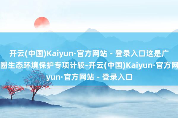 开云(中国)Kaiyun·官方网站 - 登录入口这是广东省首个都市圈生态环境保护专项计较-开云(中国)Kaiyun·官方网站 - 登录入口