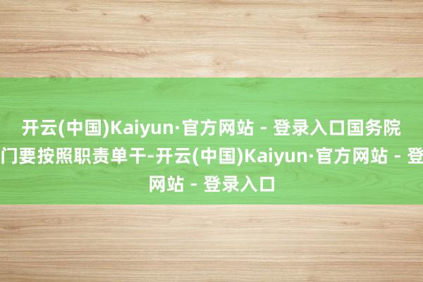 开云(中国)Kaiyun·官方网站 - 登录入口国务院磋商部门要按照职责单干-开云(中国)Kaiyun·官方网站 - 登录入口