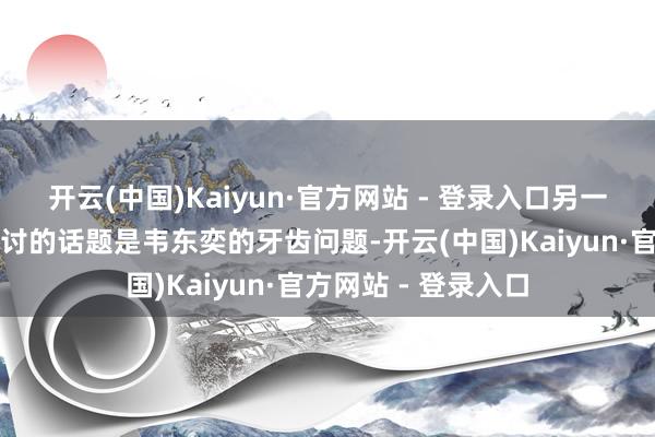 开云(中国)Kaiyun·官方网站 - 登录入口另一个让网友们产生研讨的话题是韦东奕的牙齿问题-开云(中国)Kaiyun·官方网站 - 登录入口