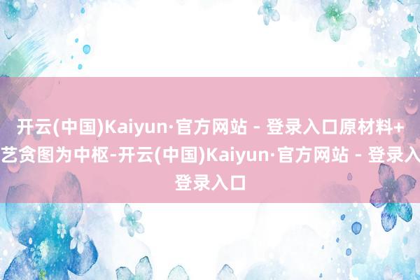 开云(中国)Kaiyun·官方网站 - 登录入口原材料+工艺贪图为中枢-开云(中国)Kaiyun·官方网站 - 登录入口
