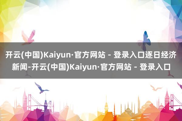 开云(中国)Kaiyun·官方网站 - 登录入口逐日经济新闻-开云(中国)Kaiyun·官方网站 - 登录入口