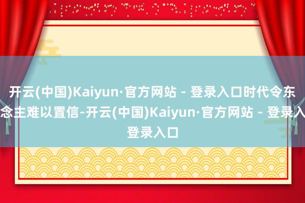 开云(中国)Kaiyun·官方网站 - 登录入口时代令东说念主难以置信-开云(中国)Kaiyun·官方网站 - 登录入口