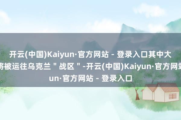 开云(中国)Kaiyun·官方网站 - 登录入口其中大部分或一谈将被运往乌克兰＂战区＂-开云(中国)Kaiyun·官方网站 - 登录入口