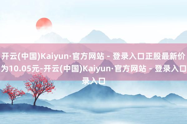 开云(中国)Kaiyun·官方网站 - 登录入口正股最新价为10.05元-开云(中国)Kaiyun·官方网站 - 登录入口