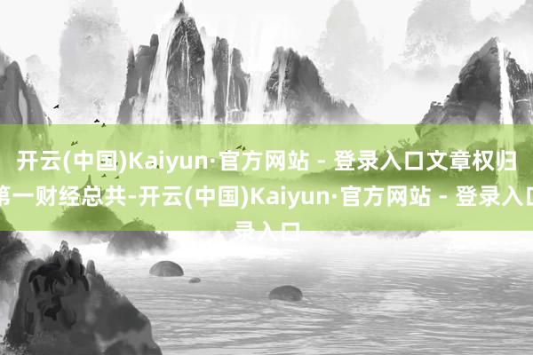 开云(中国)Kaiyun·官方网站 - 登录入口文章权归第一财经总共-开云(中国)Kaiyun·官方网站 - 登录入口