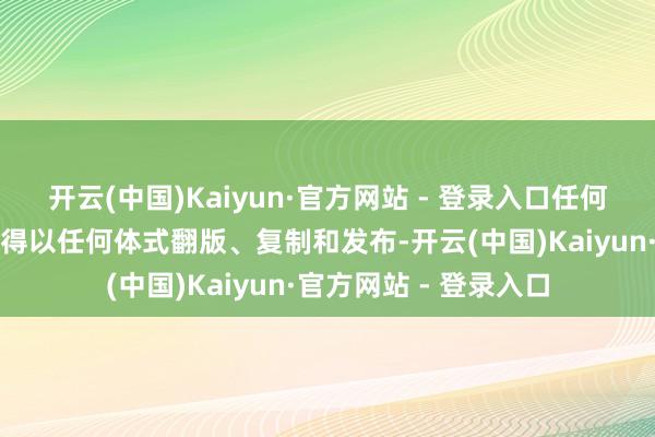 开云(中国)Kaiyun·官方网站 - 登录入口任何机构和个东说念主不得以任何体式翻版、复制和发布-开云(中国)Kaiyun·官方网站 - 登录入口