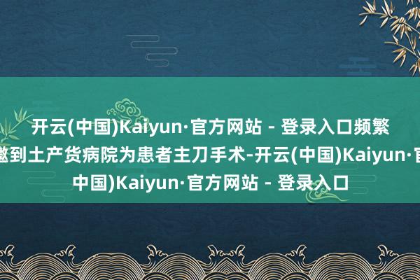 开云(中国)Kaiyun·官方网站 - 登录入口频繁指外地各人大夫受邀到土产货病院为患者主刀手术-开云(中国)Kaiyun·官方网站 - 登录入口