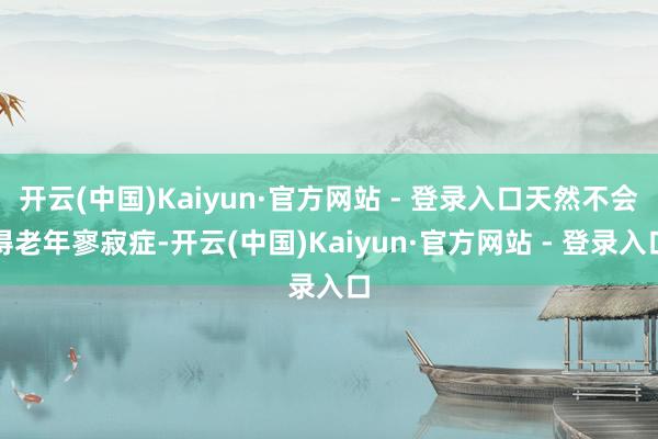 开云(中国)Kaiyun·官方网站 - 登录入口天然不会得老年寥寂症-开云(中国)Kaiyun·官方网站 - 登录入口