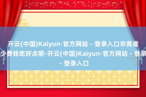 开云(中国)Kaiyun·官方网站 - 登录入口毕竟谁不思少费钱吃好点呢-开云(中国)Kaiyun·官方网站 - 登录入口