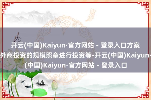 开云(中国)Kaiyun·官方网站 - 登录入口方案界限包括在国度允许外商投资的规模照章进行投资等-开云(中国)Kaiyun·官方网站 - 登录入口
