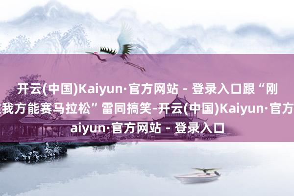 开云(中国)Kaiyun·官方网站 - 登录入口跟“刚学会步辇儿就吹我方能赛马拉松”雷同搞笑-开云(中国)Kaiyun·官方网站 - 登录入口