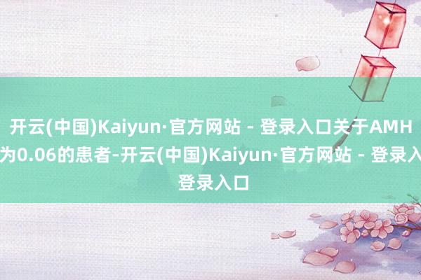 开云(中国)Kaiyun·官方网站 - 登录入口关于AMH值为0.06的患者-开云(中国)Kaiyun·官方网站 - 登录入口
