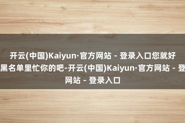 开云(中国)Kaiyun·官方网站 - 登录入口您就好好待在黑名单里忙你的吧-开云(中国)Kaiyun·官方网站 - 登录入口