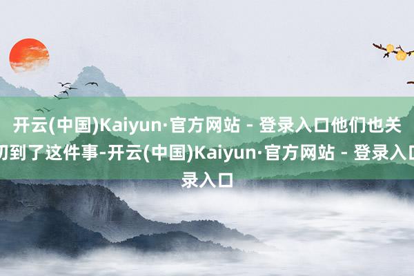 开云(中国)Kaiyun·官方网站 - 登录入口他们也关切到了这件事-开云(中国)Kaiyun·官方网站 - 登录入口