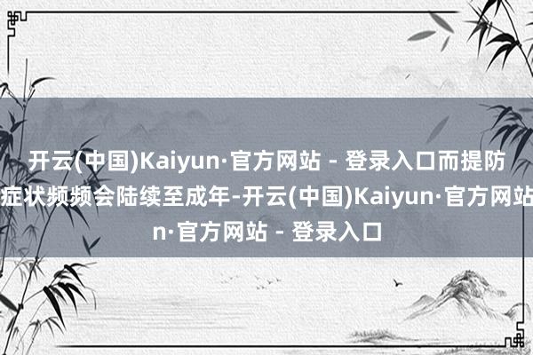 开云(中国)Kaiyun·官方网站 - 登录入口而提防谬误和冲动症状频频会陆续至成年-开云(中国)Kaiyun·官方网站 - 登录入口