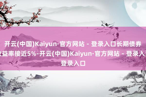开云(中国)Kaiyun·官方网站 - 登录入口长期债券收益率接近5%-开云(中国)Kaiyun·官方网站 - 登录入口