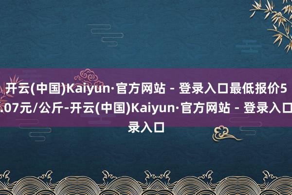开云(中国)Kaiyun·官方网站 - 登录入口最低报价5.07元/公斤-开云(中国)Kaiyun·官方网站 - 登录入口
