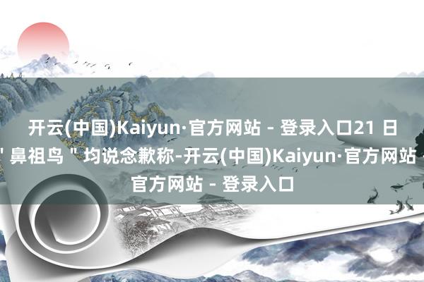 开云(中国)Kaiyun·官方网站 - 登录入口21 日蔡国强和"鼻祖鸟"均说念歉称-开云(中国)Kaiyun·官方网站 - 登录入口