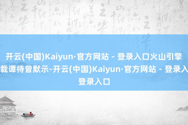 开云(中国)Kaiyun·官方网站 - 登录入口火山引擎总裁谭待曾默示-开云(中国)Kaiyun·官方网站 - 登录入口