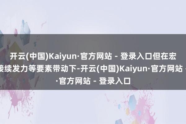 开云(中国)Kaiyun·官方网站 - 登录入口但在宏不雅政策接续发力等要素带动下-开云(中国)Kaiyun·官方网站 - 登录入口
