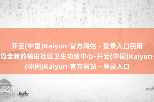 开云(中国)Kaiyun·官方网站 - 登录入口民用航空飘零学院旁已建周全新的福田社区卫生功绩中心-开云(中国)Kaiyun·官方网站 - 登录入口