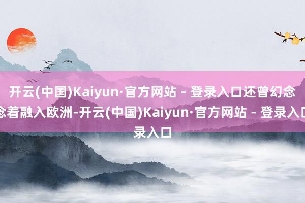 开云(中国)Kaiyun·官方网站 - 登录入口还曾幻念念着融入欧洲-开云(中国)Kaiyun·官方网站 - 登录入口