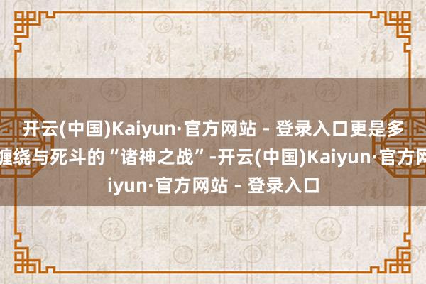 开云(中国)Kaiyun·官方网站 - 登录入口更是多条命途的相互缠绕与死斗的“诸神之战”-开云(中国)Kaiyun·官方网站 - 登录入口