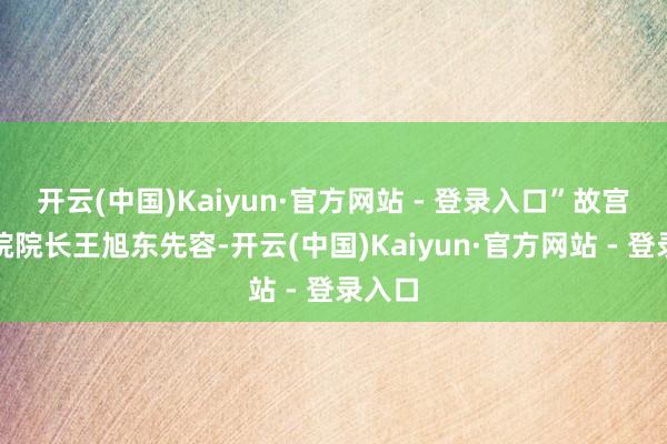 开云(中国)Kaiyun·官方网站 - 登录入口”故宫博物院院长王旭东先容-开云(中国)Kaiyun·官方网站 - 登录入口