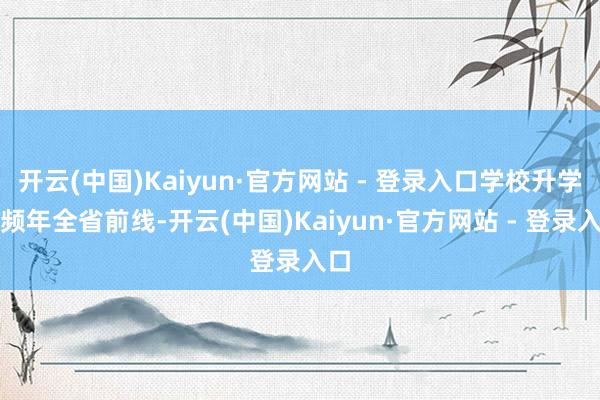 开云(中国)Kaiyun·官方网站 - 登录入口学校升学率频年全省前线-开云(中国)Kaiyun·官方网站 - 登录入口