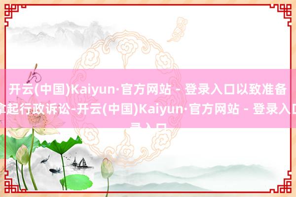 开云(中国)Kaiyun·官方网站 - 登录入口以致准备拿起行政诉讼-开云(中国)Kaiyun·官方网站 - 登录入口