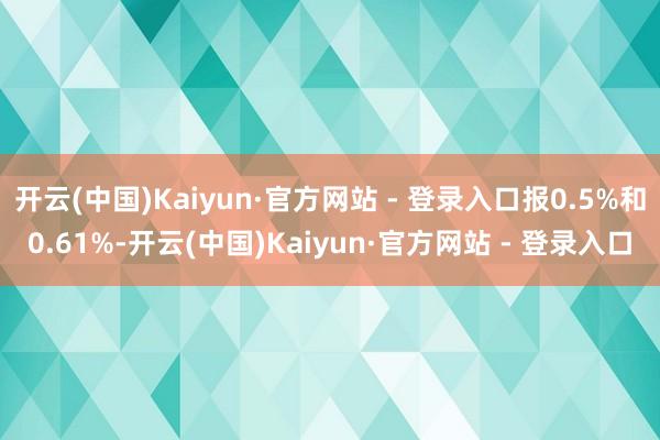 开云(中国)Kaiyun·官方网站 - 登录入口报0.5%和0.61%-开云(中国)Kaiyun·官方网站 - 登录入口