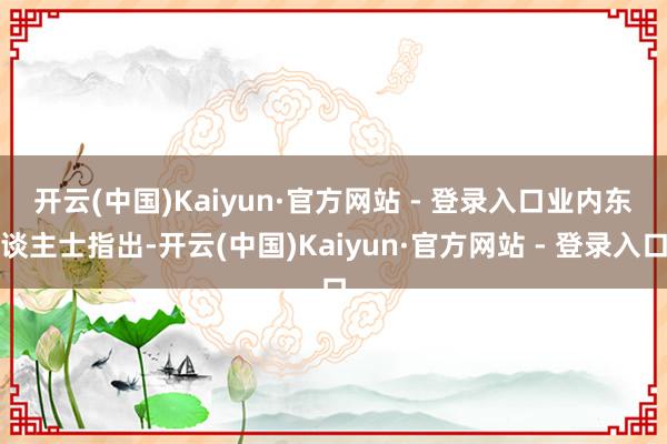 开云(中国)Kaiyun·官方网站 - 登录入口 业内东谈主士指出-开云(中国)Kaiyun·官方网站 - 登录入口