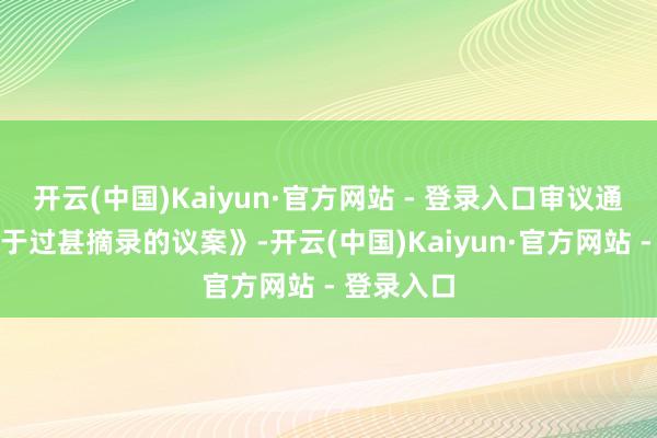 开云(中国)Kaiyun·官方网站 - 登录入口审议通过了《对于过甚摘录的议案》-开云(中国)Kaiyun·官方网站 - 登录入口