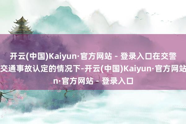 开云(中国)Kaiyun·官方网站 - 登录入口在交警队尚未出具交通事故认定的情况下-开云(中国)Kaiyun·官方网站 - 登录入口