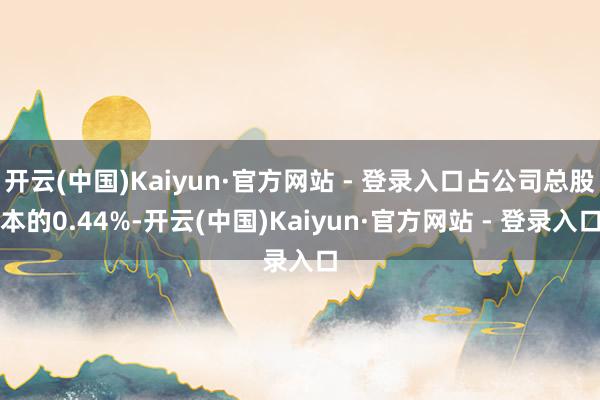 开云(中国)Kaiyun·官方网站 - 登录入口占公司总股本的0.44%-开云(中国)Kaiyun·官方网站 - 登录入口