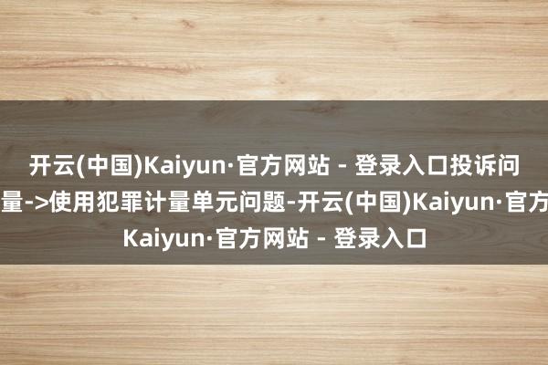 开云(中国)Kaiyun·官方网站 - 登录入口投诉问题：可能存在计量->使用犯罪计量单元问题-开云(中国)Kaiyun·官方网站 - 登录入口